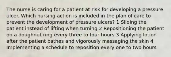 The nurse is caring for a patient at risk for developing a pressure ulcer. Which nursing action is included in the plan of care to prevent the development of pressure ulcers? 1 Sliding the patient instead of lifting when turning 2 Repositioning the patient on a doughnut ring every three to four hours 3 Applying lotion after the patient bathes and vigorously massaging the skin 4 Implementing a schedule to reposition every one to two hours