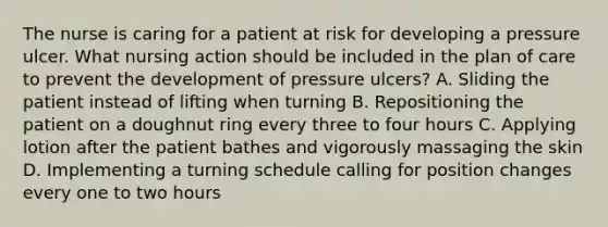 The nurse is caring for a patient at risk for developing a pressure ulcer. What nursing action should be included in the plan of care to prevent the development of pressure ulcers? A. Sliding the patient instead of lifting when turning B. Repositioning the patient on a doughnut ring every three to four hours C. Applying lotion after the patient bathes and vigorously massaging the skin D. Implementing a turning schedule calling for position changes every one to two hours