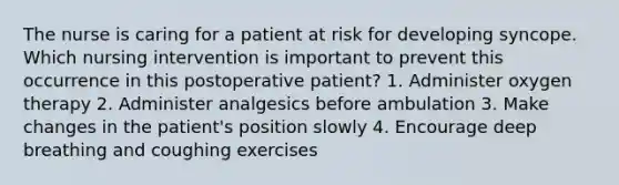 The nurse is caring for a patient at risk for developing syncope. Which nursing intervention is important to prevent this occurrence in this postoperative patient? 1. Administer oxygen therapy 2. Administer analgesics before ambulation 3. Make changes in the patient's position slowly 4. Encourage deep breathing and coughing exercises