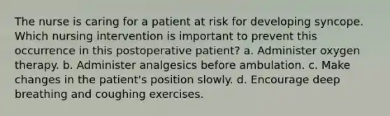 The nurse is caring for a patient at risk for developing syncope. Which nursing intervention is important to prevent this occurrence in this postoperative patient? a. Administer oxygen therapy. b. Administer analgesics before ambulation. c. Make changes in the patient's position slowly. d. Encourage deep breathing and coughing exercises.