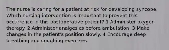 The nurse is caring for a patient at risk for developing syncope. Which nursing intervention is important to prevent this occurrence in this postoperative patient? 1 Administer oxygen therapy. 2 Administer analgesics before ambulation. 3 Make changes in the patient's position slowly. 4 Encourage deep breathing and coughing exercises.