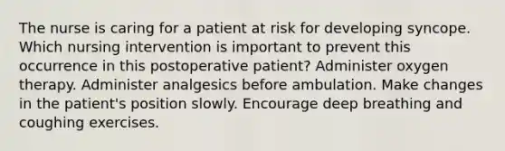 The nurse is caring for a patient at risk for developing syncope. Which nursing intervention is important to prevent this occurrence in this postoperative patient? Administer oxygen therapy. Administer analgesics before ambulation. Make changes in the patient's position slowly. Encourage deep breathing and coughing exercises.