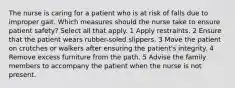 The nurse is caring for a patient who is at risk of falls due to improper gait. Which measures should the nurse take to ensure patient safety? Select all that apply. 1 Apply restraints. 2 Ensure that the patient wears rubber-soled slippers. 3 Move the patient on crutches or walkers after ensuring the patient's integrity. 4 Remove excess furniture from the path. 5 Advise the family members to accompany the patient when the nurse is not present.