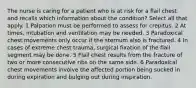 The nurse is caring for a patient who is at risk for a flail chest and recalls which information about the condition? Select all that apply. 1 Palpation must be performed to assess for crepitus. 2 At times, intubation and ventilation may be needed. 3 Paradoxical chest movements only occur if the sternum also is fractured. 4 In cases of extreme chest trauma, surgical fixation of the flail segment may be done. 5 Flail chest results from the fracture of two or more consecutive ribs on the same side. 6 Paradoxical chest movements involve the affected portion being sucked in during expiration and bulging out during inspiration.