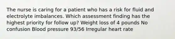 The nurse is caring for a patient who has a risk for fluid and electrolyte imbalances. Which assessment finding has the highest priority for follow up? Weight loss of 4 pounds No confusion <a href='https://www.questionai.com/knowledge/kD0HacyPBr-blood-pressure' class='anchor-knowledge'>blood pressure</a> 93/56 Irregular heart rate