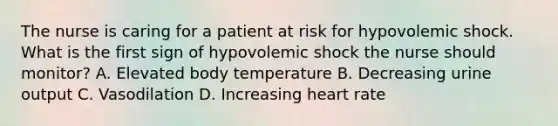 The nurse is caring for a patient at risk for hypovolemic shock. What is the first sign of hypovolemic shock the nurse should monitor? A. Elevated body temperature B. Decreasing urine output C. Vasodilation D. Increasing heart rate