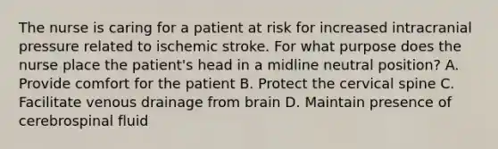 The nurse is caring for a patient at risk for increased intracranial pressure related to ischemic stroke. For what purpose does the nurse place the patient's head in a midline neutral position? A. Provide comfort for the patient B. Protect the cervical spine C. Facilitate venous drainage from brain D. Maintain presence of cerebrospinal fluid