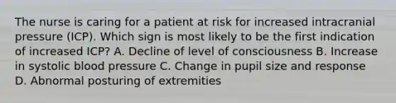 The nurse is caring for a patient at risk for increased intracranial pressure (ICP). Which sign is most likely to be the first indication of increased ICP? A. Decline of level of consciousness B. Increase in systolic blood pressure C. Change in pupil size and response D. Abnormal posturing of extremities