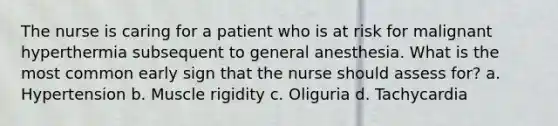 The nurse is caring for a patient who is at risk for malignant hyperthermia subsequent to general anesthesia. What is the most common early sign that the nurse should assess for? a. Hypertension b. Muscle rigidity c. Oliguria d. Tachycardia