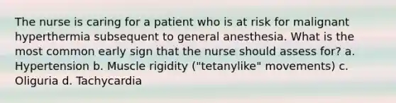 The nurse is caring for a patient who is at risk for malignant hyperthermia subsequent to general anesthesia. What is the most common early sign that the nurse should assess for? a. Hypertension b. Muscle rigidity ("tetanylike" movements) c. Oliguria d. Tachycardia