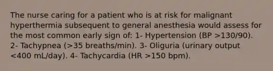 The nurse caring for a patient who is at risk for malignant hyperthermia subsequent to general anesthesia would assess for the most common early sign of: 1- Hypertension (BP >130/90). 2- Tachypnea (>35 breaths/min). 3- Oliguria (urinary output 150 bpm).