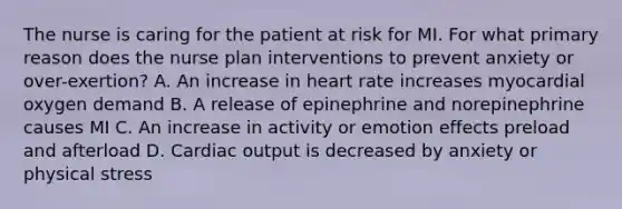 The nurse is caring for the patient at risk for MI. For what primary reason does the nurse plan interventions to prevent anxiety or over-exertion? A. An increase in heart rate increases myocardial oxygen demand B. A release of epinephrine and norepinephrine causes MI C. An increase in activity or emotion effects preload and afterload D. Cardiac output is decreased by anxiety or physical stress