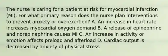 The nurse is caring for a patient at risk for myocardial infarction (MI). For what primary reason does the nurse plan interventions to prevent anxiety or overexertion? A. An increase in heart rate increases myocardial oxygen demand B. A release of epinephrine and norepinephrine causes MI C. An increase in activity or emotion affects preload and afterload D. Cardiac output is decreased by anxiety of physical stress