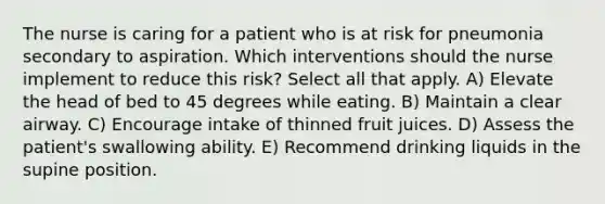 The nurse is caring for a patient who is at risk for pneumonia secondary to aspiration. Which interventions should the nurse implement to reduce this risk? Select all that apply. A) Elevate the head of bed to 45 degrees while eating. B) Maintain a clear airway. C) Encourage intake of thinned fruit juices. D) Assess the patient's swallowing ability. E) Recommend drinking liquids in the supine position.