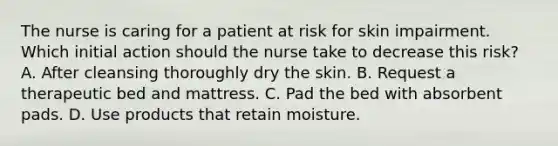 The nurse is caring for a patient at risk for skin impairment. Which initial action should the nurse take to decrease this risk? A. After cleansing thoroughly dry the skin. B. Request a therapeutic bed and mattress. C. Pad the bed with absorbent pads. D. Use products that retain moisture.