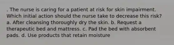 . The nurse is caring for a patient at risk for skin impairment. Which initial action should the nurse take to decrease this risk? a. After cleansing thoroughly dry the skin. b. Request a therapeutic bed and mattress. c. Pad the bed with absorbent pads. d. Use products that retain moisture