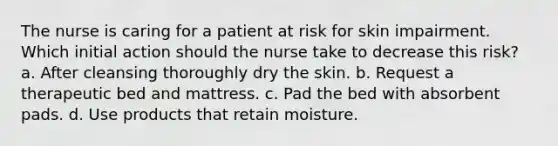 The nurse is caring for a patient at risk for skin impairment. Which initial action should the nurse take to decrease this risk? a. After cleansing thoroughly dry the skin. b. Request a therapeutic bed and mattress. c. Pad the bed with absorbent pads. d. Use products that retain moisture.