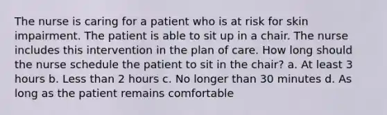 The nurse is caring for a patient who is at risk for skin impairment. The patient is able to sit up in a chair. The nurse includes this intervention in the plan of care. How long should the nurse schedule the patient to sit in the chair? a. At least 3 hours b. Less than 2 hours c. No longer than 30 minutes d. As long as the patient remains comfortable