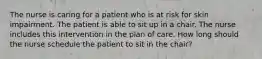 The nurse is caring for a patient who is at risk for skin impairment. The patient is able to sit up in a chair. The nurse includes this intervention in the plan of care. How long should the nurse schedule the patient to sit in the chair?