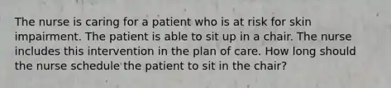 The nurse is caring for a patient who is at risk for skin impairment. The patient is able to sit up in a chair. The nurse includes this intervention in the plan of care. How long should the nurse schedule the patient to sit in the chair?