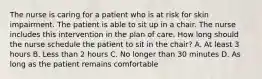 The nurse is caring for a patient who is at risk for skin impairment. The patient is able to sit up in a chair. The nurse includes this intervention in the plan of care. How long should the nurse schedule the patient to sit in the chair? A. At least 3 hours B. Less than 2 hours C. No longer than 30 minutes D. As long as the patient remains comfortable