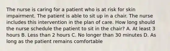 The nurse is caring for a patient who is at risk for skin impairment. The patient is able to sit up in a chair. The nurse includes this intervention in the plan of care. How long should the nurse schedule the patient to sit in the chair? A. At least 3 hours B. Less than 2 hours C. No longer than 30 minutes D. As long as the patient remains comfortable