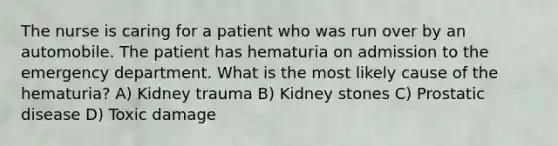 The nurse is caring for a patient who was run over by an automobile. The patient has hematuria on admission to the emergency department. What is the most likely cause of the hematuria? A) Kidney trauma B) Kidney stones C) Prostatic disease D) Toxic damage