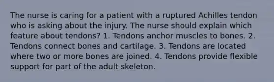 The nurse is caring for a patient with a ruptured Achilles tendon who is asking about the injury. The nurse should explain which feature about tendons? 1. Tendons anchor muscles to bones. 2. Tendons connect bones and cartilage. 3. Tendons are located where two or more bones are joined. 4. Tendons provide flexible support for part of the adult skeleton.