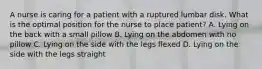 A nurse is caring for a patient with a ruptured lumbar disk. What is the optimal position for the nurse to place patient? A. Lying on the back with a small pillow B. Lying on the abdomen with no pillow C. Lying on the side with the legs flexed D. Lying on the side with the legs straight