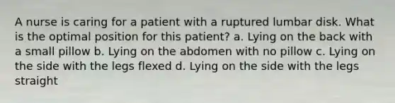 A nurse is caring for a patient with a ruptured lumbar disk. What is the optimal position for this patient? a. Lying on the back with a small pillow b. Lying on the abdomen with no pillow c. Lying on the side with the legs flexed d. Lying on the side with the legs straight