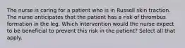 The nurse is caring for a patient who is in Russell skin traction. The nurse anticipates that the patient has a risk of thrombus formation in the leg. Which intervention would the nurse expect to be beneficial to prevent this risk in the patient? Select all that apply.