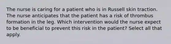 The nurse is caring for a patient who is in Russell skin traction. The nurse anticipates that the patient has a risk of thrombus formation in the leg. Which intervention would the nurse expect to be beneficial to prevent this risk in the patient? Select all that apply.