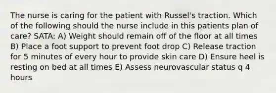 The nurse is caring for the patient with Russel's traction. Which of the following should the nurse include in this patients plan of care? SATA: A) Weight should remain off of the floor at all times B) Place a foot support to prevent foot drop C) Release traction for 5 minutes of every hour to provide skin care D) Ensure heel is resting on bed at all times E) Assess neurovascular status q 4 hours