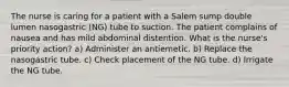 The nurse is caring for a patient with a Salem sump double lumen nasogastric (NG) tube to suction. The patient complains of nausea and has mild abdominal distention. What is the nurse's priority action? a) Administer an antiemetic. b) Replace the nasogastric tube. c) Check placement of the NG tube. d) Irrigate the NG tube.