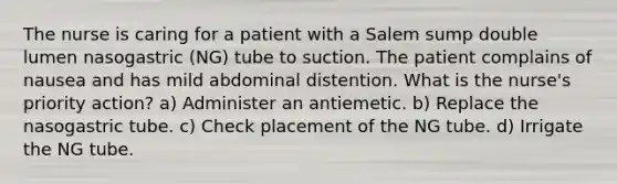 The nurse is caring for a patient with a Salem sump double lumen nasogastric (NG) tube to suction. The patient complains of nausea and has mild abdominal distention. What is the nurse's priority action? a) Administer an antiemetic. b) Replace the nasogastric tube. c) Check placement of the NG tube. d) Irrigate the NG tube.