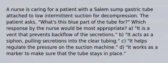 A nurse is caring for a patient with a Salem sump gastric tube attached to low intermittent suction for decompression. The patient asks, "What's this blue part of the tube for?" Which response by the nurse would be most appropriate? a) "It is a vent that prevents backflow of the secretions." b) "It acts as a siphon, pulling secretions into the clear tubing." c) "It helps regulate the pressure on the suction machine." d) "It works as a marker to make sure that the tube stays in place."