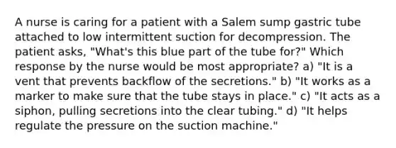 A nurse is caring for a patient with a Salem sump gastric tube attached to low intermittent suction for decompression. The patient asks, "What's this blue part of the tube for?" Which response by the nurse would be most appropriate? a) "It is a vent that prevents backflow of the secretions." b) "It works as a marker to make sure that the tube stays in place." c) "It acts as a siphon, pulling secretions into the clear tubing." d) "It helps regulate the pressure on the suction machine."