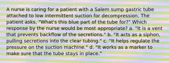 A nurse is caring for a patient with a Salem sump gastric tube attached to low intermittent suction for decompression. The patient asks, "What's this blue part of the tube for?" Which response by the nurse would be most appropriate? a. "It is a vent that prevents backflow of the secretions." b. "It acts as a siphon, pulling secretions into the clear tubing." c. "It helps regulate the pressure on the suction machine." d. "It works as a marker to make sure that the tube stays in place."