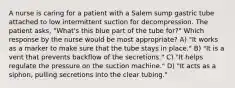 A nurse is caring for a patient with a Salem sump gastric tube attached to low intermittent suction for decompression. The patient asks, "What's this blue part of the tube for?" Which response by the nurse would be most appropriate? A) "It works as a marker to make sure that the tube stays in place." B) "It is a vent that prevents backflow of the secretions." C) "It helps regulate the pressure on the suction machine." D) "It acts as a siphon, pulling secretions into the clear tubing."