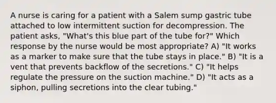 A nurse is caring for a patient with a Salem sump gastric tube attached to low intermittent suction for decompression. The patient asks, "What's this blue part of the tube for?" Which response by the nurse would be most appropriate? A) "It works as a marker to make sure that the tube stays in place." B) "It is a vent that prevents backflow of the secretions." C) "It helps regulate the pressure on the suction machine." D) "It acts as a siphon, pulling secretions into the clear tubing."