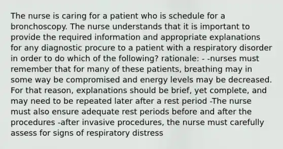 The nurse is caring for a patient who is schedule for a bronchoscopy. The nurse understands that it is important to provide the required information and appropriate explanations for any diagnostic procure to a patient with a respiratory disorder in order to do which of the following? rationale: - -nurses must remember that for many of these patients, breathing may in some way be compromised and energy levels may be decreased. For that reason, explanations should be brief, yet complete, and may need to be repeated later after a rest period -The nurse must also ensure adequate rest periods before and after the procedures -after invasive procedures, the nurse must carefully assess for signs of respiratory distress