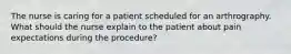 The nurse is caring for a patient scheduled for an arthrography. What should the nurse explain to the patient about pain expectations during the procedure?