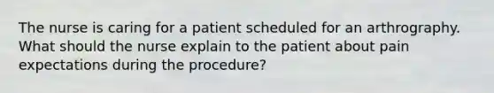 The nurse is caring for a patient scheduled for an arthrography. What should the nurse explain to the patient about pain expectations during the procedure?