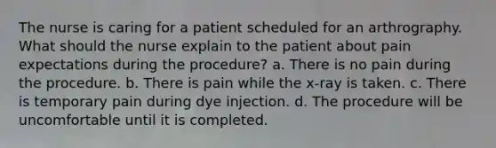 The nurse is caring for a patient scheduled for an arthrography. What should the nurse explain to the patient about pain expectations during the procedure? a. There is no pain during the procedure. b. There is pain while the x-ray is taken. c. There is temporary pain during dye injection. d. The procedure will be uncomfortable until it is completed.