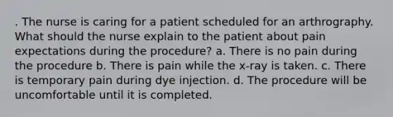 . The nurse is caring for a patient scheduled for an arthrography. What should the nurse explain to the patient about pain expectations during the procedure? a. There is no pain during the procedure b. There is pain while the x-ray is taken. c. There is temporary pain during dye injection. d. The procedure will be uncomfortable until it is completed.