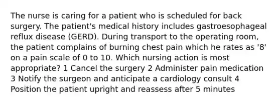 The nurse is caring for a patient who is scheduled for back surgery. The patient's medical history includes gastroesophageal reflux disease (GERD). During transport to the operating room, the patient complains of burning chest pain which he rates as '8' on a pain scale of 0 to 10. Which nursing action is most appropriate? 1 Cancel the surgery 2 Administer pain medication 3 Notify the surgeon and anticipate a cardiology consult 4 Position the patient upright and reassess after 5 minutes