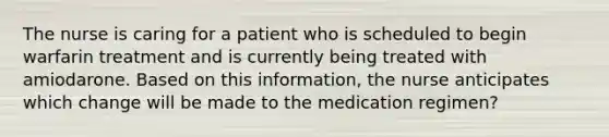 The nurse is caring for a patient who is scheduled to begin warfarin treatment and is currently being treated with amiodarone. Based on this information, the nurse anticipates which change will be made to the medication regimen?