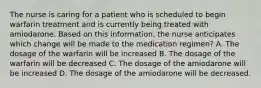 The nurse is caring for a patient who is scheduled to begin warfarin treatment and is currently being treated with amiodarone. Based on this information, the nurse anticipates which change will be made to the medication regimen? A. The dosage of the warfarin will be increased B. The dosage of the warfarin will be decreased C. The dosage of the amiodarone will be increased D. The dosage of the amiodarone will be decreased.