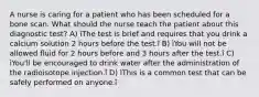 A nurse is caring for a patient who has been scheduled for a bone scan. What should the nurse teach the patient about this diagnostic test? A) ìThe test is brief and requires that you drink a calcium solution 2 hours before the test.î B) ìYou will not be allowed fluid for 2 hours before and 3 hours after the test.î C) ìYou'll be encouraged to drink water after the administration of the radioisotope injection.î D) ìThis is a common test that can be safely performed on anyone.î