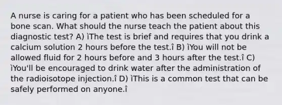 A nurse is caring for a patient who has been scheduled for a bone scan. What should the nurse teach the patient about this diagnostic test? A) ìThe test is brief and requires that you drink a calcium solution 2 hours before the test.î B) ìYou will not be allowed fluid for 2 hours before and 3 hours after the test.î C) ìYou'll be encouraged to drink water after the administration of the radioisotope injection.î D) ìThis is a common test that can be safely performed on anyone.î